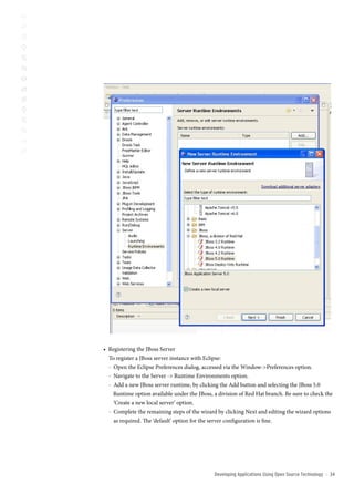 • Registering the JBoss Server
  To register a JBoss server instance with Eclipse:
  - Open the Eclipse Preferences dialog, accessed via the Window-Preferences option.
  - Navigate to the Server - Runtime Environments option.
  - Add a new JBoss server runtime, by clicking the Add button and selecting the JBoss 5.0
    Runtime option available under the JBoss, a division of Red Hat branch. Be sure to check the
    ‘Create a new local server’ option.
  - Complete the remaining steps of the wizard by clicking Next and editing the wizard options
    as required. The ‘default’ option for the server configuration is fine.




                                              Developing Applications Using open source technology   ::   3
 