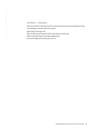 AppenDix c resoUrces
Links are provided to sites that provide for further information about downloading and using
the technologies and tools used in this tutorial.
Ingres: http://www.ingres.com
JBoss AS, JBoss Seam Framework, JBoss Tools: http://www.jboss.org
Eclipse Ganymede: http://www.eclipse.org/ganymede
Sun Java Development Kit: http://java.sun.com




                                              Developing Applications Using open source technology   ::   3
 