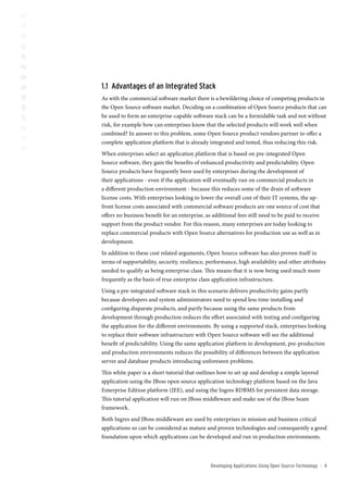 1.1 Advantages of an integrated stack
As with the commercial software market there is a bewildering choice of competing products in
the Open Source software market. Deciding on a combination of Open Source products that can
be used to form an enterprise-capable software stack can be a formidable task and not without
risk, for example how can enterprises know that the selected products will work well when
combined? In answer to this problem, some Open Source product vendors partner to offer a
complete application platform that is already integrated and tested, thus reducing this risk.
When enterprises select an application platform that is based on pre-integrated Open
Source software, they gain the benefits of enhanced productivity and predictability. Open
Source products have frequently been used by enterprises during the development of
their applications - even if the application will eventually run on commercial products in
a different production environment - because this reduces some of the drain of software
license costs. With enterprises looking to lower the overall cost of their IT systems, the up-
front license costs associated with commercial software products are one source of cost that
offers no business benefit for an enterprise, as additional fees still need to be paid to receive
support from the product vendor. For this reason, many enterprises are today looking to
replace commercial products with Open Source alternatives for production use as well as in
development.
In addition to these cost related arguments, Open Source software has also proven itself in
terms of supportability, security, resilience, performance, high availability and other attributes
needed to qualify as being enterprise class. This means that it is now being used much more
frequently as the basis of true enterprise class application infrastructure.
Using a pre-integrated software stack in this scenario delivers productivity gains partly
because developers and system administrators need to spend less time installing and
configuring disparate products, and partly because using the same products from
development through production reduces the effort associated with testing and configuring
the application for the different environments. By using a supported stack, enterprises looking
to replace their software infrastructure with Open Source software will see the additional
benefit of predictability. Using the same application platform in development, pre-production
and production environments reduces the possibility of differences between the application
server and database products introducing unforeseen problems.
This white paper is a short tutorial that outlines how to set up and develop a simple layered
application using the JBoss open source application technology platform based on the Java
Enterprise Edition platform (JEE), and using the Ingres RDBMS for persistent data storage.
This tutorial application will run on JBoss middleware and make use of the JBoss Seam
framework.
Both Ingres and JBoss middleware are used by enterprises in mission and business critical
applications so can be considered as mature and proven technologies and consequently a good
foundation upon which applications can be developed and run in production environments.



                                                Developing Applications Using open source technology   ::   
 
