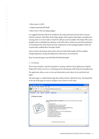 • JBoss Seam 2.1.0 SP1
• Eclipse Ganymede JEE Build
• JBoss Tools 3 CR1 (an Eclipse plugin)

It is suggested that the software be installed in the order presented in the list above, however
with the exception of the JBoss Tools Eclipse plugin which requires that Eclipse is installed and
running, there is no strict order in which the software must be installed. The Eclipse IDE comes
bundled with an embedded Java Runtime so the IDE will run without an external Java Runtime
or Development Kit. Note that the last four components are also packaged together within the
commercially available JBoss Developer Studio.

Source code for the domain entity classes and a pre-built EAR module with the complete
example application, along with deployment instructions, can be found at:

http://community.ingres.com/wiki/JBossToolsSeamExample


3 tUtoriAl
This section includes a step-by-step guide to creating a skeleton Seam application using the
Eclipse IDE which can serve as a starting point for developing a fully featured web application.
The application allows a user to view and edit products and orders via list and detail web
pages.
The home page is a simple default page that outlines features offered by Seam. The hyperlinks
at the top of the page are used to navigate to the screens we will create.




                          17%




                                  21%




                                               Developing Applications Using open source technology   ::   
 