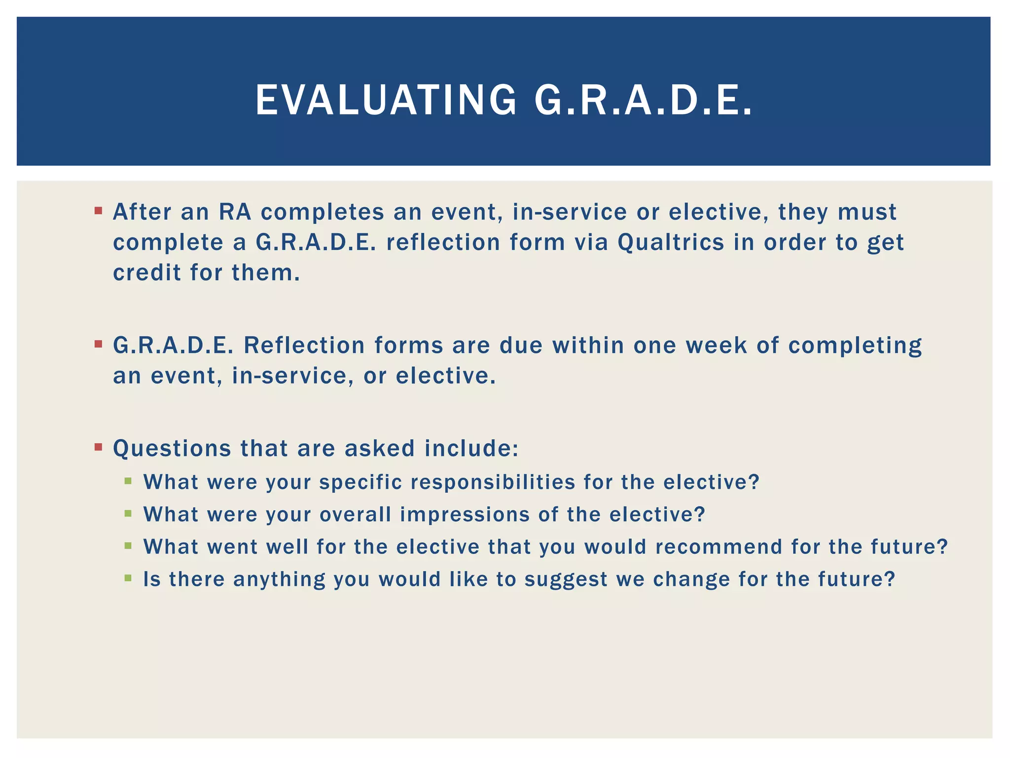 EVALUATING G.R.A.D.E.

 After an RA completes an event, in-service or elective, they must
  complete a G.R.A.D.E. reflection form via Qualtrics in order to get
  credit for them.

 G.R.A.D.E. Reflection forms are due within one week of completing
  an event, in-service, or elective.

 Questions that are asked include:
     What were your specific responsibilities for the elective?
     What were your overall impressions of the elective?
     What went well for the elective that you would recommend for the future?
     Is there anything you would like to suggest we change for the future?
 