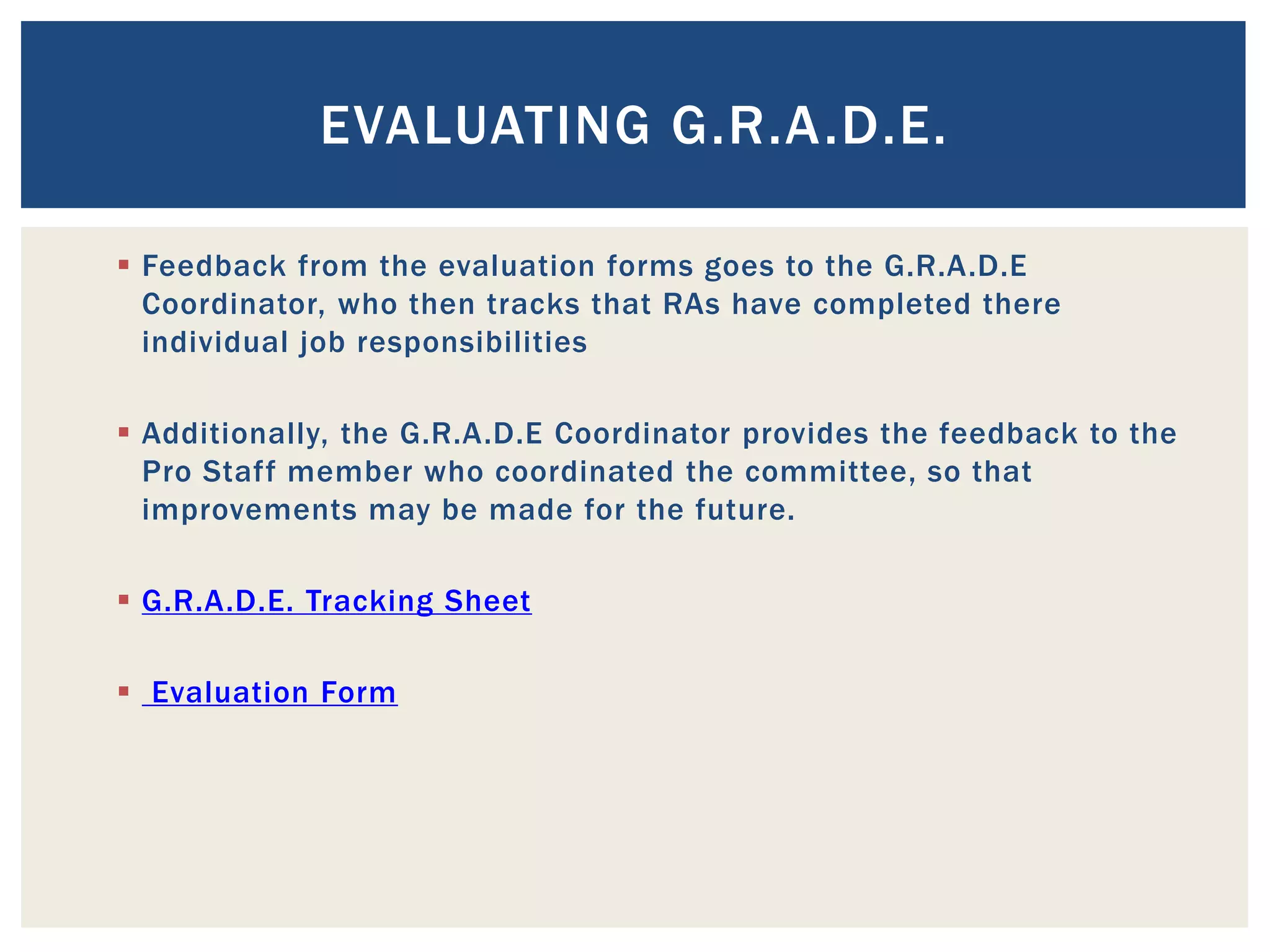 EVALUATING G.R.A.D.E.

 Feedback from the evaluation forms goes to the G.R.A.D.E
  Coordinator, who then tracks that RAs have completed there
  individual job responsibilities

 Additionally, the G.R.A.D.E Coordinator provides the feedback to the
  Pro Staff member who coordinated the committee, so that
  improvements may be made for the future.

 G.R.A.D.E. Tracking Sheet

 Evaluation Form
 
