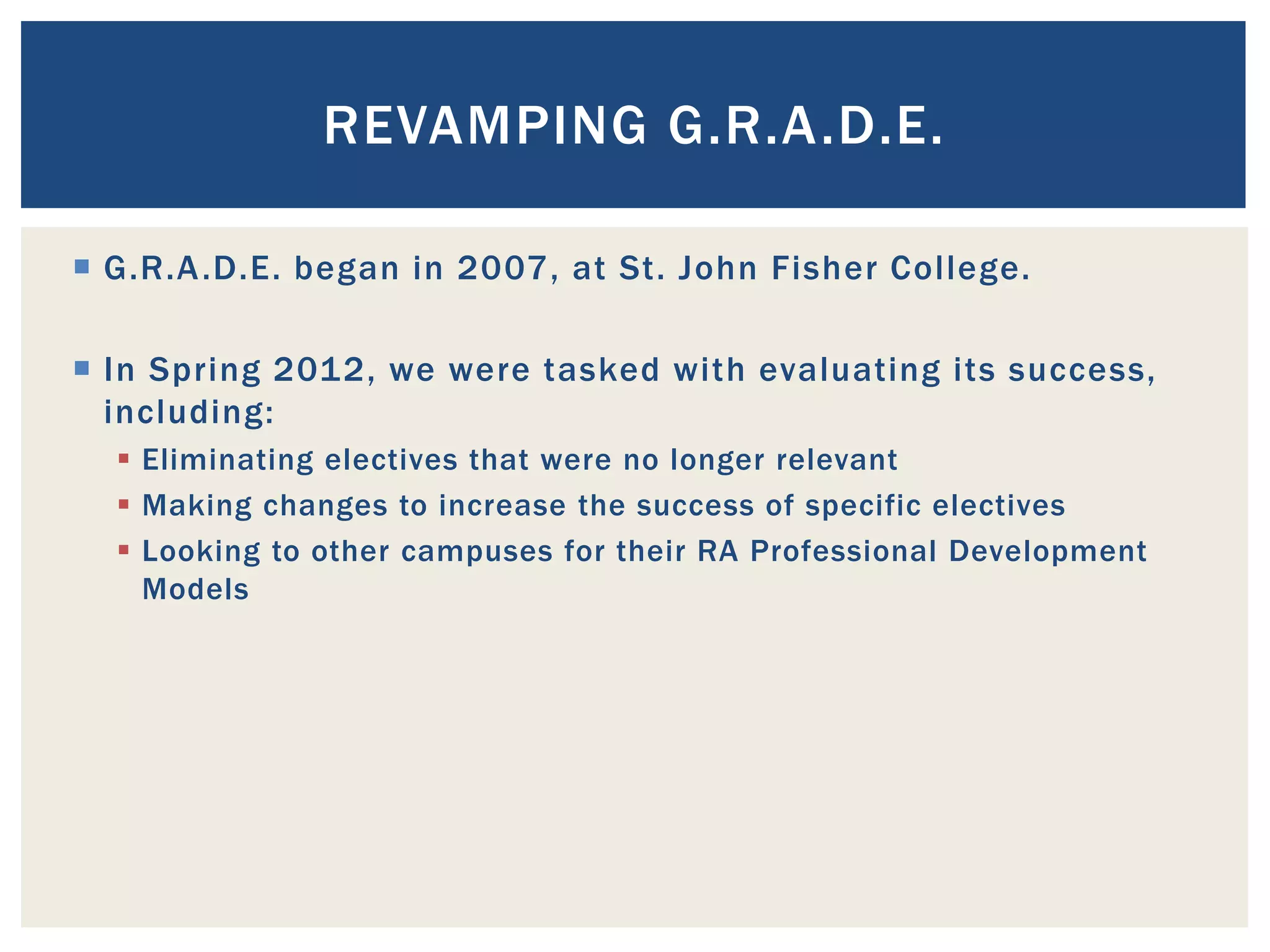 REVAMPING G.R.A.D.E.

 G.R.A .D.E. began in 2007, at St. John Fisher College.

 In Spring 2012, we were tasked with evaluating its success,
  including:
   Eliminating electives that were no longer relevant
   Making changes to increase the success of specific electives
   Looking to other campuses for their RA Professional Development
    Models
 