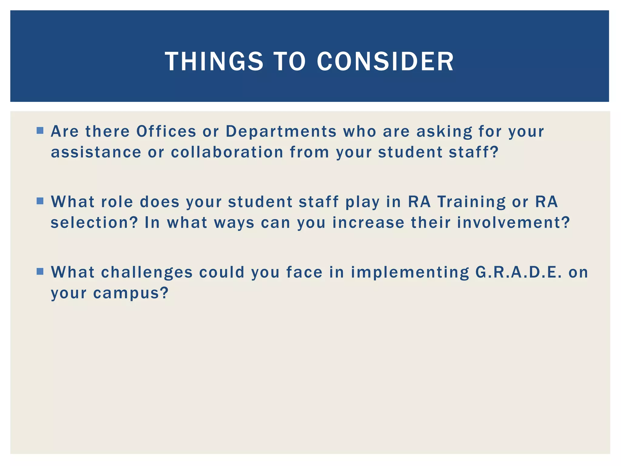 THINGS TO CONSIDER

 Are there Of fices or Departments who are asking for your
  assistance or collaboration from your student staf f?

 What role does your student staf f play in RA Training or RA
  selection? In what ways can you increase their involvement?

 What challenges could you face in implementing G.R.A .D.E. on
  your campus?
 