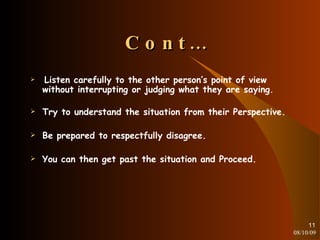 Cont… Listen carefully to the other person’s point of view without interrupting or judging what they are saying . Try to understand the situation from their Perspective. Be prepared to respectfully disagree. You can then get past the situation and Proceed. 08/10/09 