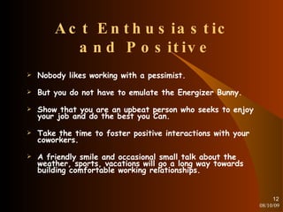 Act Enthusiastic  and Positive Nobody likes working with a pessimist. But you do not have to emulate the Energizer Bunny. Show that you are an upbeat person who seeks to enjoy your job and do the best you Can. Take the time to foster positive interactions with your coworkers. A friendly smile and occasional small talk about the weather, sports, vacations will go a long way towards building comfortable working relationships. 08/10/09 