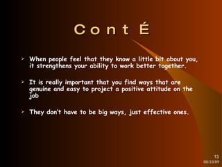 Cont… When people feel that they know a little bit about you, it strengthens your ability to work better together. It is really important that you find ways that are genuine and easy to project a positive attitude on the job They don’t have to be big ways, just effective ones. 08/10/09 