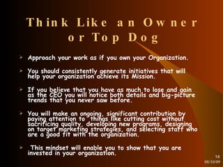 Think Like an Owner  or Top Dog Approach your work as if you own your Organization. You should consistently generate initiatives that will help your organization achieve its Mission. If you believe that you have as much to lose and gain as the CEO you will notice both details and big-picture trends that you never saw before. You will make an ongoing, significant contribution by paying attention to  things like cutting cost without sacrificing quality, developing new programs, designing on target marketing strategies, and selecting staff who are a good fit with the organization. This mindset will enable you to show that you are invested in your organization. 08/10/09 