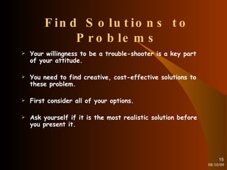 Find Solutions to Problems Your willingness to be a trouble-shooter is a key part of your attitude. You need to find creative, cost-effective solutions to these problem. First consider all of your options. Ask yourself if it is the most realistic solution before you present it. 08/10/09 
