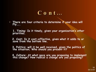 Cont… There are four criteria to determine if your idea will Fly….. 1. Timing: Is it timely, given your organization’s other priorities. 2. Cost: Is it cost-effective, given what it adds to or save from the bottom line. 3. Politics: will it be well received, given the politics of the situation; Who should you present it? 4. Culture: At what pace are you proposing to implement this change? How radical a change are you proposing? 08/10/09 