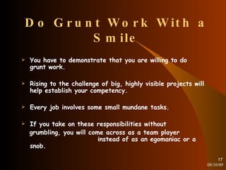 Do Grunt Work With a Smile You have to demonstrate that you are willing to do grunt work. Rising to the challenge of big, highly visible projects will help establish your competency. Every job involves some small mundane tasks. If you take on these responsibilities without grumbling, you will come across as a team player  instead of as an egomaniac or a snob. 08/10/09 