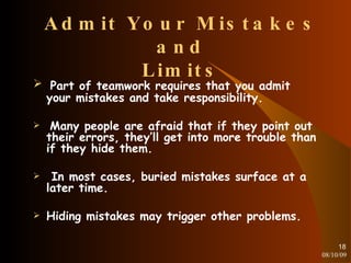 Admit Your Mistakes and Limits Part of teamwork requires that you admit your mistakes and take responsibility. Many people are afraid that if they point out their errors, they’ll get into more trouble than if they hide them. In most cases, buried mistakes surface at a later time. Hiding mistakes may trigger other problems. 08/10/09 