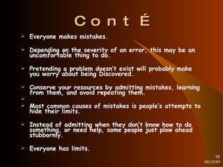 Cont… Everyone makes mistakes. Depending on the severity of an error, this may be an uncomfortable thing to do. Pretending a problem doesn’t exist will probably make you worry about being Discovered. Conserve your resources by admitting mistakes, learning from them, and avoid repeating them. Most common causes of mistakes is people’s attempts to hide their limits. Instead of admitting when they don’t know how to do something, or need help, some people just plow ahead stubbornly. Everyone has limits. 08/10/09 