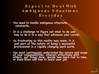 Expect to Deal With Ambiguous Situations  Everyday You need to handle ambiguous situations constantly. It is a challenge to figure out what to do and how to do it in a way that advances your career. As frustrating as this reality may seem, it is just part of the nature of being a successful professional in a rapidly changing work world. You must continuously understand the nature and scope of your responsibilities, interact effectively with others, get things done, decide how much risk to take, or know when and how to leave your job. 08/10/09 