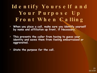 Identify Yourself and Your Purpose Up Front When Calling When you place a call, make sure you identify yourself by name and affiliation up front, if Necessary. This prevents the caller from having to guess your identity and saves them from feeling embarrassed or aggravated. State the purpose for the call. 08/10/09 