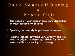 Pace Yourself During a Phone Call The speed of your speech may vary depending on your personality or mood. Speaking too quickly is particularly common. Regional speech patterns vary greatly and you need to adjust to them-by talking faster or slower-without sounding patronizing. 08/10/09 