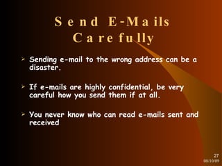 Send E-Mails Carefully Sending e-mail to the wrong address can be a disaster. If e-mails are highly confidential, be very careful how you send them if at all. You never know who can read e-mails sent and received 08/10/09 