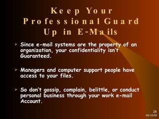 Keep Your Professional Guard Up in E-Mails Since e-mail systems are the property of an organization, your confidentiality isn’t Guaranteed. Managers and computer support people have access to your files. So don’t gossip, complain, belittle, or conduct personal business through your work e-mail Account. 08/10/09 