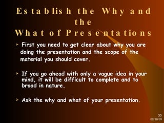 Establish the Why and the What of Presentations First you need to get clear about why you are doing the presentation and the scope of the material you should cover. If you go ahead with only a vague idea in your mind, it will be difficult to complete and to broad in nature. Ask the why and what of your presentation. 08/10/09 