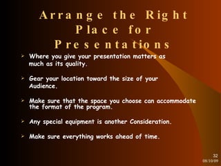 Arrange the Right Place for Presentations Where you give your presentation matters as much as its quality. Gear your location toward the size of your Audience. Make sure that the space you choose can accommodate the format of the program. Any special equipment is another Consideration. Make sure everything works ahead of time. 08/10/09 
