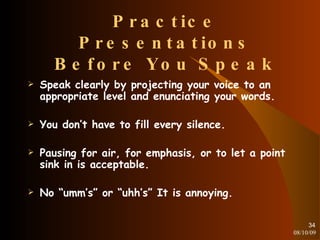 Practice Presentations Before You Speak Speak clearly by projecting your voice to an appropriate level and enunciating your words. You don’t have to fill every silence. Pausing for air, for emphasis, or to let a point sink in is acceptable. No “umm’s” or “uhh’s” It is annoying. 08/10/09 