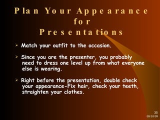 Plan Your Appearance for Presentations Match your outfit to the occasion. Since you are the presenter, you probably need to dress one level up from what everyone else is wearing. Right before the presentation, double check your appearance-Fix hair, check your teeth, straighten your clothes. 08/10/09 