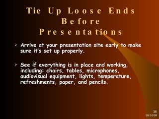 Tie Up Loose Ends Before Presentations Arrive at your presentation site early to make sure it’s set up properly. See if everything is in place and working, including: chairs, tables, microphones, audiovisual equipment, lights, temperature, refreshments, paper, and pencils. 08/10/09 
