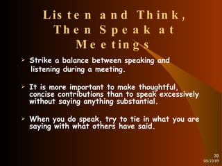 Listen and Think, Then Speak at Meetings Strike a balance between speaking and listening during a meeting. It is more important to make thoughtful, concise contributions than to speak excessively without saying anything substantial. When you do speak, try to tie in what you are saying with what others have said. 08/10/09 