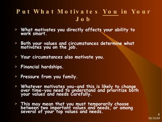 Put What Motivates  You  in Your Job What motivates you directly affects your ability to work smart. Both your values and circumstances determine what motivates you on the job. Your circumstances also motivate you. Financial hardships. Pressure from you family.  Whatever motivates you-and this is likely to change over time-you need to understand and prioritize both your values and needs Carefully. This may mean that you must temporarily choose between two important values and needs, or among several of your top values and needs. 08/10/09 
