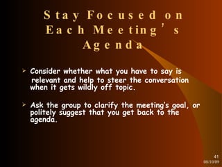 Stay Focused on Each Meeting’s Agenda Consider whether what you have to say is relevant and help to steer the conversation when it gets wildly off topic. Ask the group to clarify the meeting’s goal, or politely suggest that you get back to the agenda. 08/10/09 