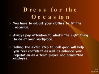 Dress for the Occasion You have to adjust your clothes to fit the occasion. Always pay attention to what’s the right thing to do at your workplace. Taking the extra step to look good will help you feel confident as well as enhance your reputation as a team player and committed employee. 08/10/09 