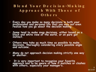 Blend Your Decision-Making Approach With Those of Others Every day you make so many decisions in both your professional and personal life that you may not even realize how you go about the decision making. Some tend to make snap decisions, either based on a black and white view of the world, or on pure gut instinct. Others may take as much time as possible to make decisions, thoroughly considering every possible angle and outcome. Many do not approach decision making strictly one way or another. It is very important to recognize your favorite approach and to be aware of how it matches or clashes with others, especially your manager’s. 08/10/09 