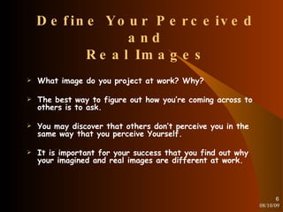 Define Your Perceived and Real Images What image do you project at work? Why? The best way to figure out how you’re coming across to others is to ask. You may discover that others don’t perceive you in the same way that you perceive Yourself. It is important for your success that you find out why your imagined and real images are different at work. 08/10/09 