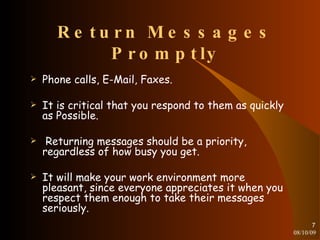 Return Messages Promptly Phone calls, E-Mail, Faxes. It is critical that you respond to them as quickly as Possible. Returning messages should be a priority, regardless of how busy you get. It will make your work environment more pleasant, since everyone appreciates it when you respect them enough to take their messages seriously. 08/10/09 