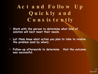 Act and Follow Up Quickly and Consistently Work with the person to determine what kind of solution will best meet their needs. Let them know what action you plan to take to resolve the problem (and by when). Follow-up afterwards to determine  that the outcome was successful. 08/10/09 