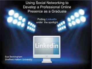 Using Social Networking to
                 Develop a Professional Online
                   Presence as a Graduate

                               Putting LinkedIn
                              under the spotlight




Sue Beckingham
Sheffield Hallam University
 