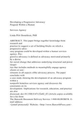 Developing a Progressive Advocacy
Program Within a Human
Services Agency
Linda Plitt Donaldson, PhD
ABSTRACT. This paper brings together knowledge from
research and
practice to suggest a set of building blocks on which a
progressive advo-
cacy program could be developed within a human services
agency. Pro-
gressive advocacy is defined as advocacy motivated primarily
by a desire
for social change that addresses underlying structural and power
inequi-
ties that includes methods to meaningfully engage agency
clients or con-
stituents in all aspects ofthe advocacy process. The paper
concludes with
a case study showing the development of an advocacy program
within a
nonprofit homeless services agency and discusses the
constraints on its
development. Implications for research, education, and practice
are also
discussed. doi:10.1300/J147v32n02_03 [Article copies available
for a fee from
The Haworth Document Delivery Service: l-800-HAWORTH. E-
mail address:
<[email protected]> Website: <http://www.HaworthPress.com>
 