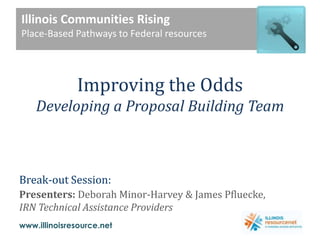 Illinois Communities Rising Place-Based Pathways to Federal resources   Improving the OddsDeveloping a Proposal Building Team Break-out Session:  Presenters: Deborah Minor-Harvey& James Pfluecke, IRN Technical Assistance Providers 