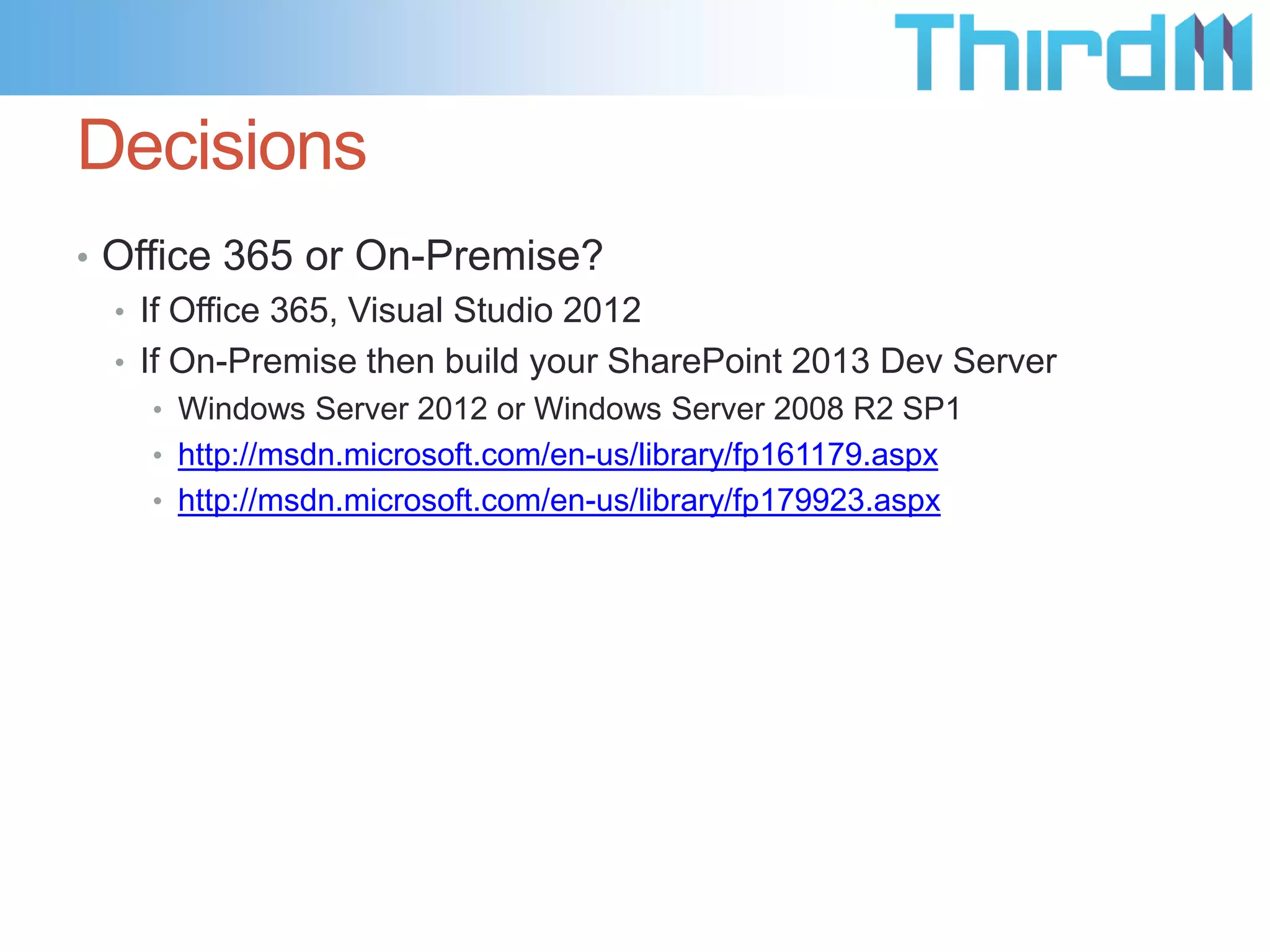 Decisions
• Office 365 or On-Premise?
  • If Office 365, Visual Studio 2012
  • If On-Premise then build your SharePoint 2013 Dev Server
    • Windows Server 2012 or Windows Server 2008 R2 SP1
    • http://msdn.microsoft.com/en-us/library/fp161179.aspx
    • http://msdn.microsoft.com/en-us/library/fp179923.aspx
 