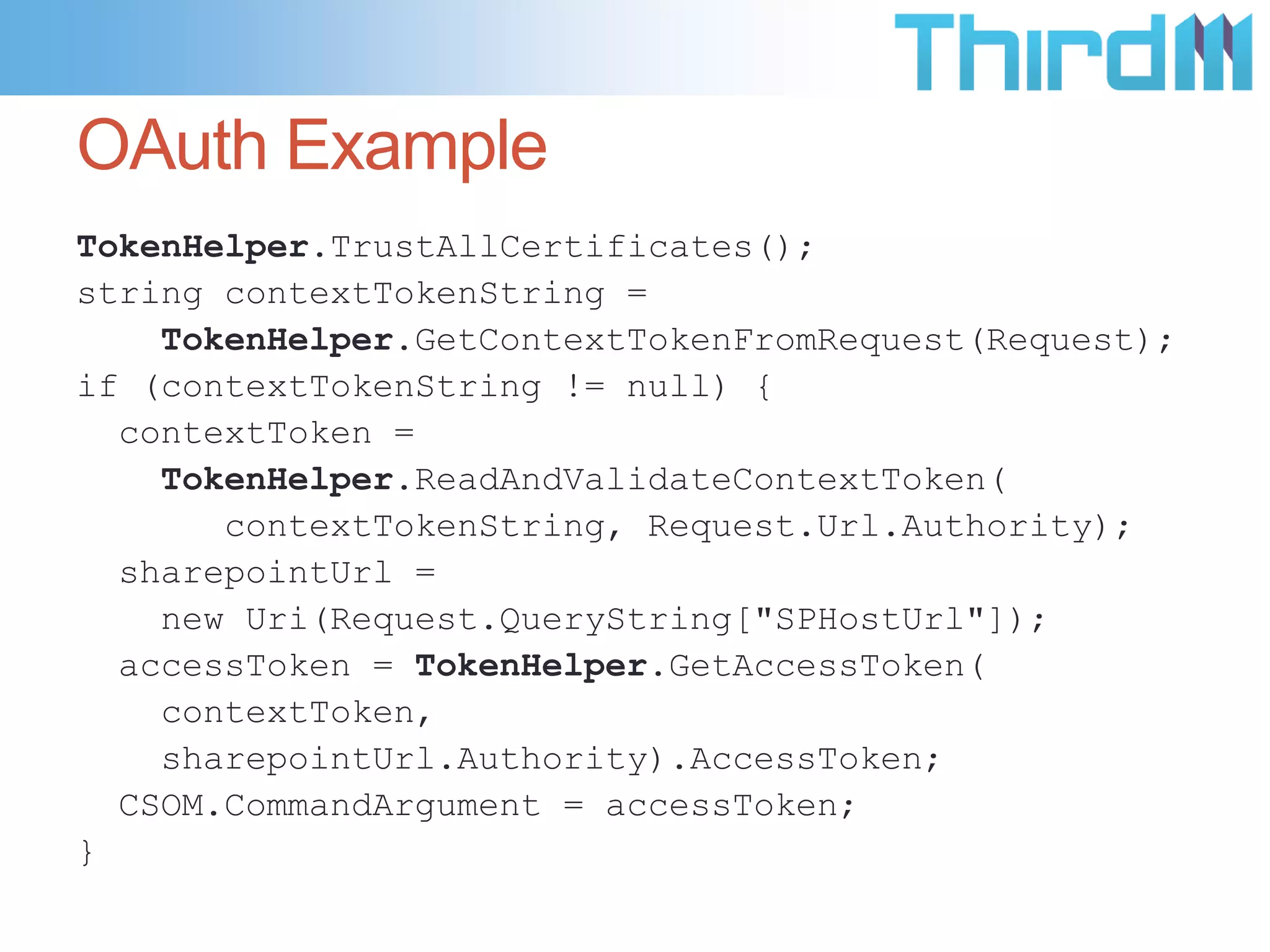 OAuth Example
TokenHelper.TrustAllCertificates();
string contextTokenString =
    TokenHelper.GetContextTokenFromRequest(Request);
if (contextTokenString != null) {
  contextToken =
    TokenHelper.ReadAndValidateContextToken(
       contextTokenString, Request.Url.Authority);
  sharepointUrl =
    new Uri(Request.QueryString["SPHostUrl"]);
  accessToken = TokenHelper.GetAccessToken(
    contextToken,
    sharepointUrl.Authority).AccessToken;
  CSOM.CommandArgument = accessToken;
}
 