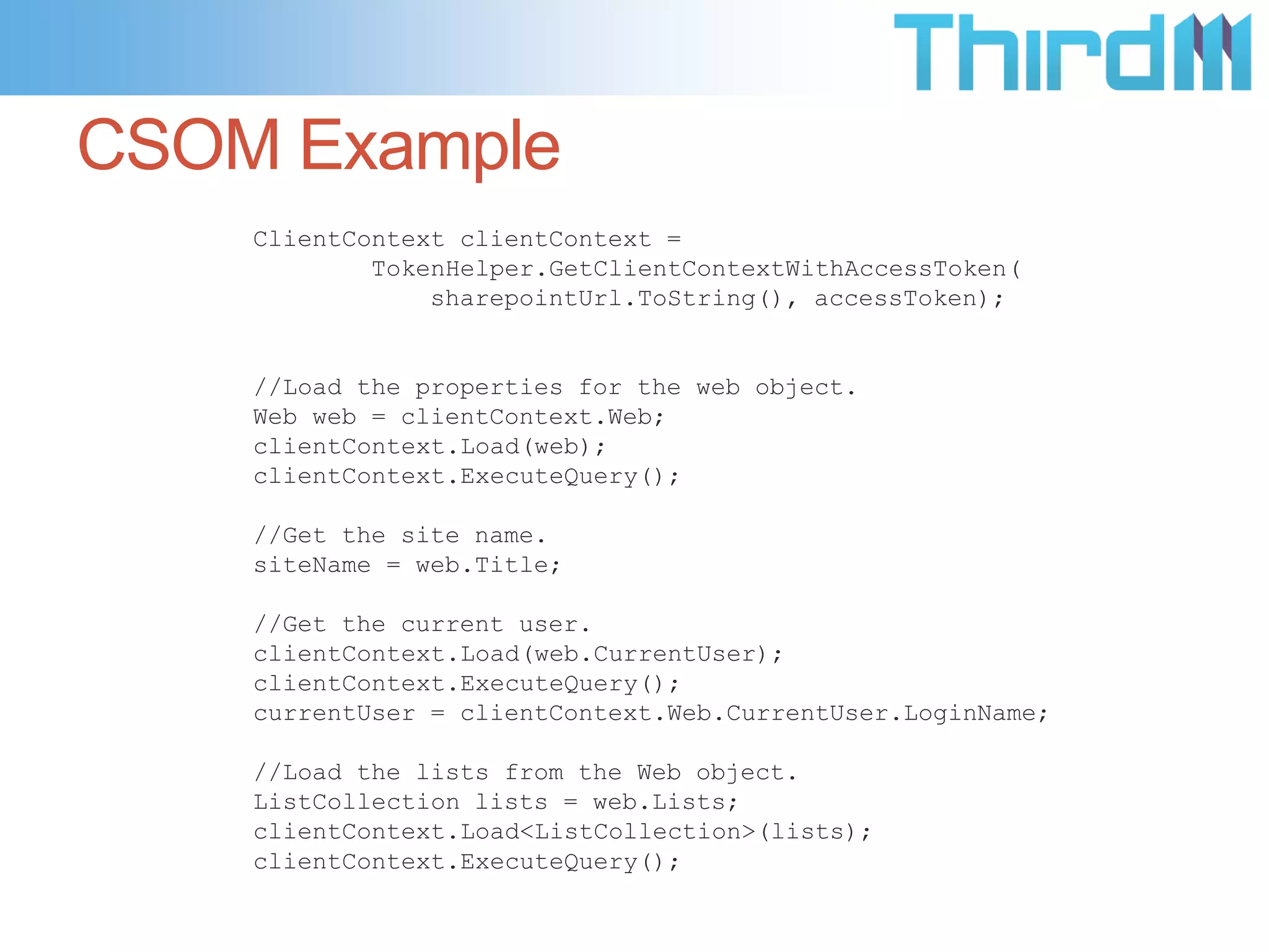 CSOM Example
    ClientContext clientContext =
            TokenHelper.GetClientContextWithAccessToken(
                sharepointUrl.ToString(), accessToken);


    //Load the properties for the web object.
    Web web = clientContext.Web;
    clientContext.Load(web);
    clientContext.ExecuteQuery();

    //Get the site name.
    siteName = web.Title;

    //Get the current user.
    clientContext.Load(web.CurrentUser);
    clientContext.ExecuteQuery();
    currentUser = clientContext.Web.CurrentUser.LoginName;

    //Load the lists from the Web object.
    ListCollection lists = web.Lists;
    clientContext.Load<ListCollection>(lists);
    clientContext.ExecuteQuery();
 
