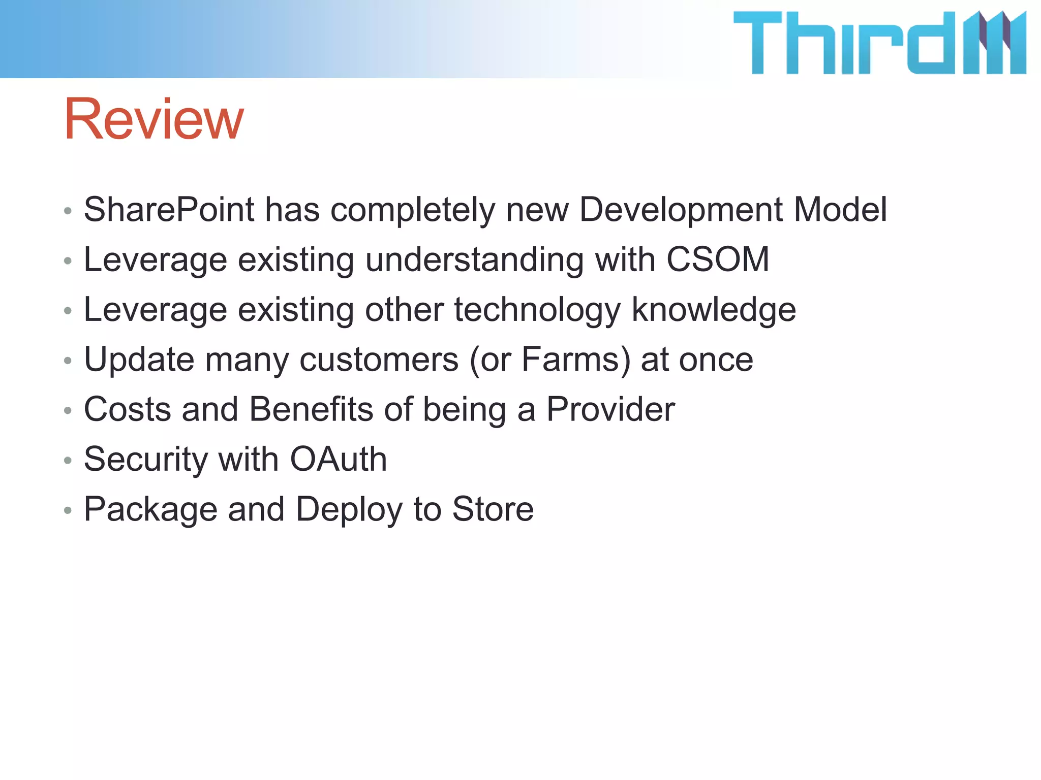Review
• SharePoint has completely new Development Model
• Leverage existing understanding with CSOM
• Leverage existing other technology knowledge
• Update many customers (or Farms) at once
• Costs and Benefits of being a Provider
• Security with OAuth
• Package and Deploy to Store
 