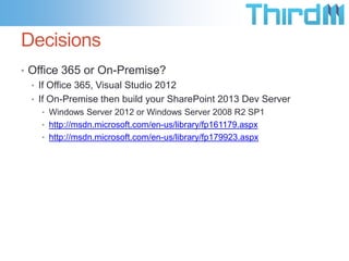 Decisions
• Office 365 or On-Premise?
  • If Office 365, Visual Studio 2012
  • If On-Premise then build your SharePoint 2013 Dev Server
    • Windows Server 2012 or Windows Server 2008 R2 SP1
    • http://msdn.microsoft.com/en-us/library/fp161179.aspx
    • http://msdn.microsoft.com/en-us/library/fp179923.aspx
 