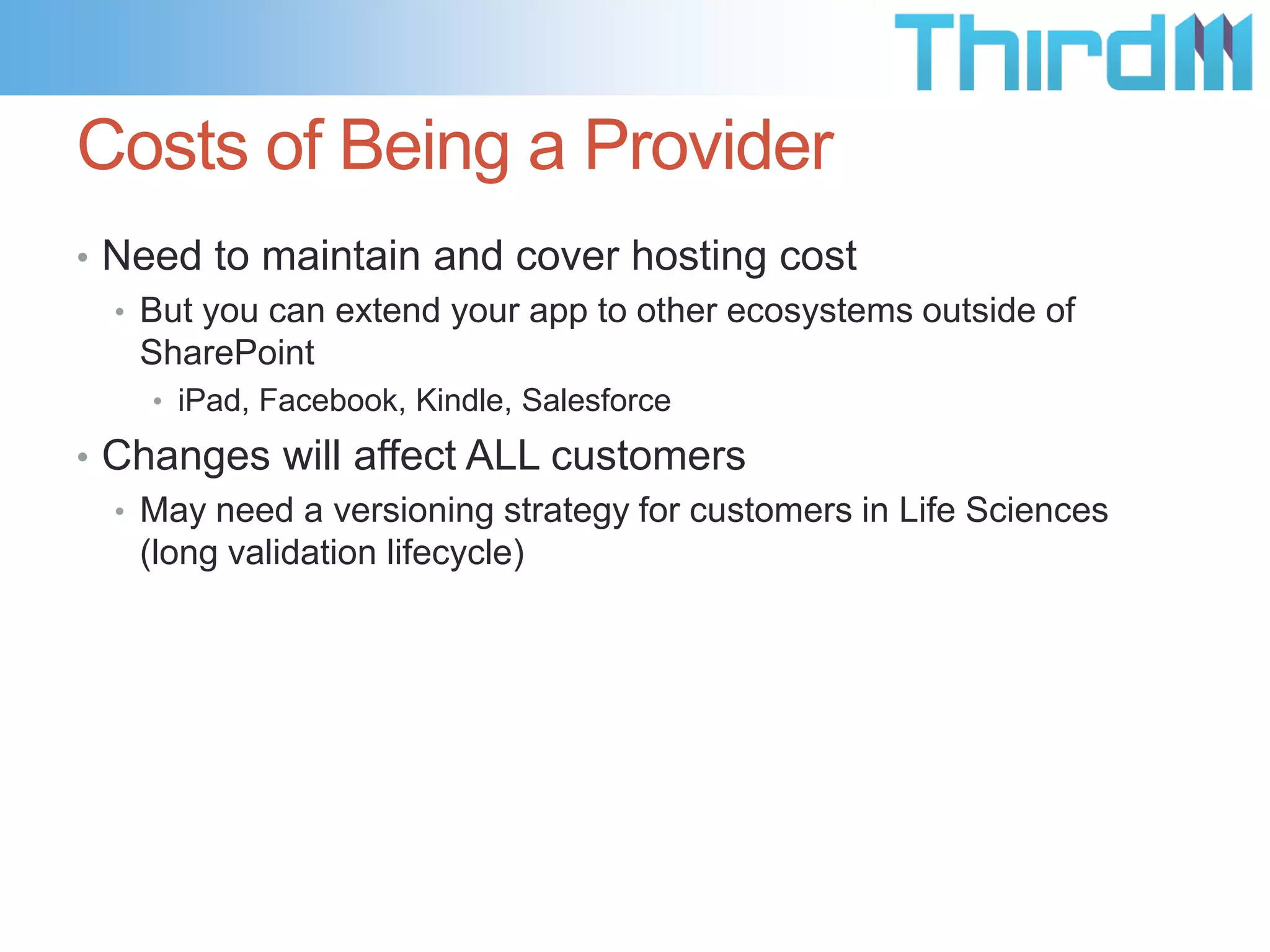 Costs of Being a Provider
• Need to maintain and cover hosting cost
  • But you can extend your app to other ecosystems outside of
    SharePoint
    • iPad, Facebook, Kindle, Salesforce

• Changes will affect ALL customers
  • May need a versioning strategy for customers in Life Sciences
    (long validation lifecycle)
 