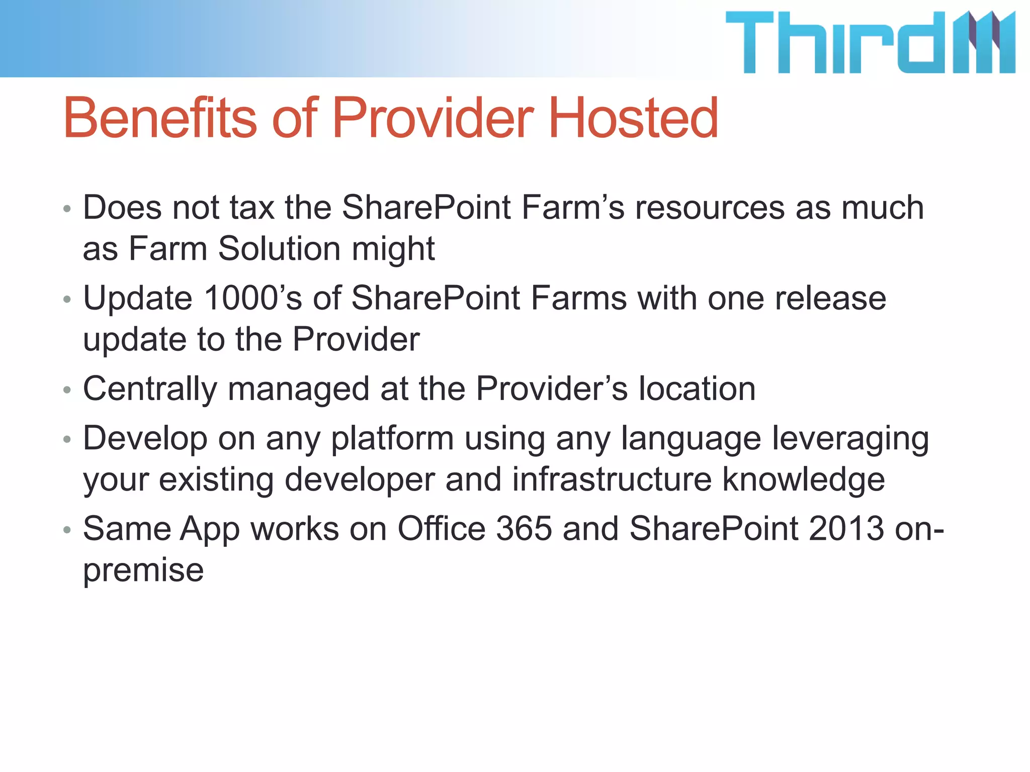 Benefits of Provider Hosted
• Does not tax the SharePoint Farm’s resources as much
    as Farm Solution might
•   Update 1000’s of SharePoint Farms with one release
    update to the Provider
•   Centrally managed at the Provider’s location
•   Develop on any platform using any language leveraging
    your existing developer and infrastructure knowledge
•   Same App works on Office 365 and SharePoint 2013 on-
    premise
 