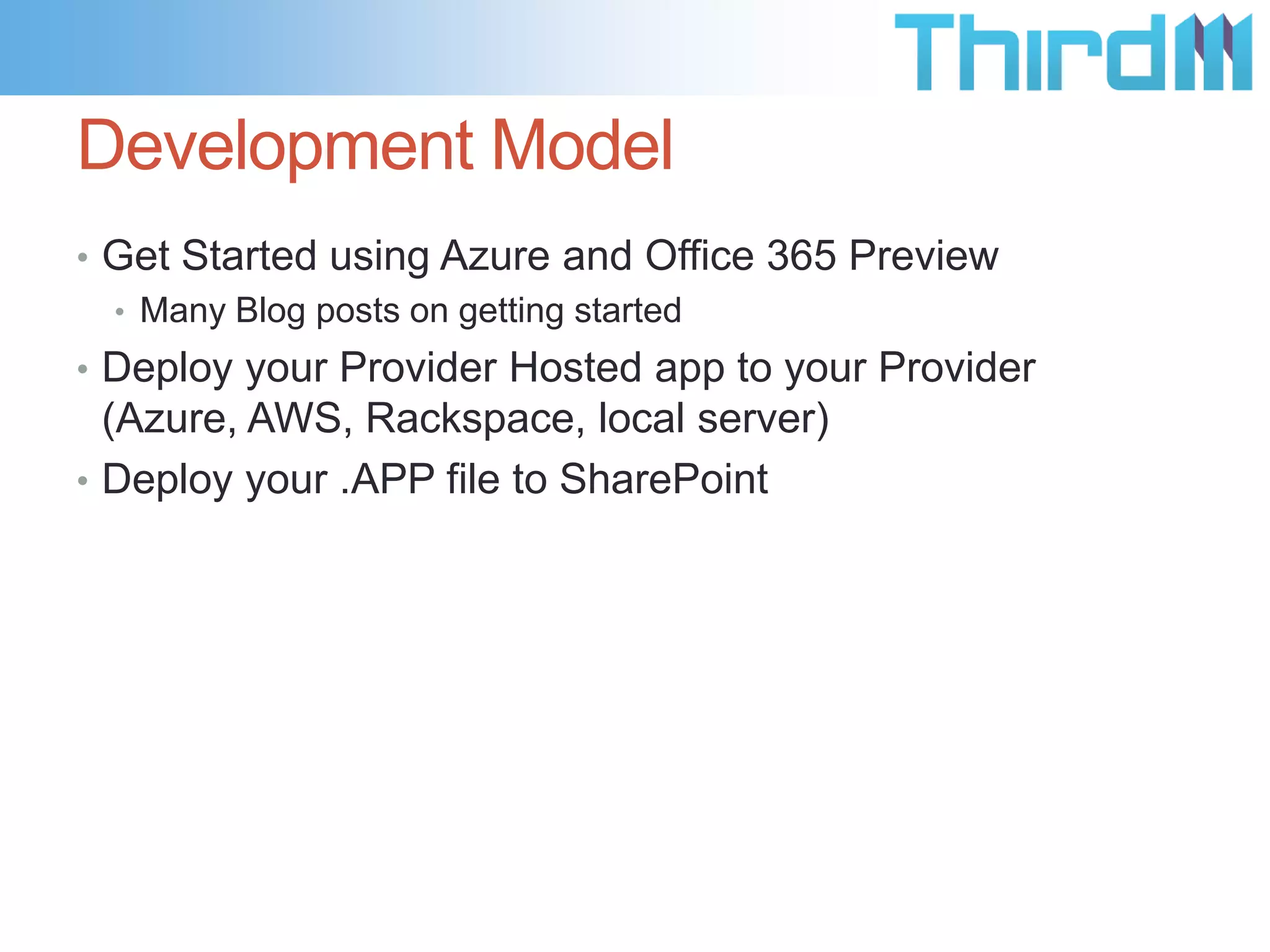 Development Model
• Get Started using Azure and Office 365 Preview
  • Many Blog posts on getting started
• Deploy your Provider Hosted app to your Provider
  (Azure, AWS, Rackspace, local server)
• Deploy your .APP file to SharePoint
 