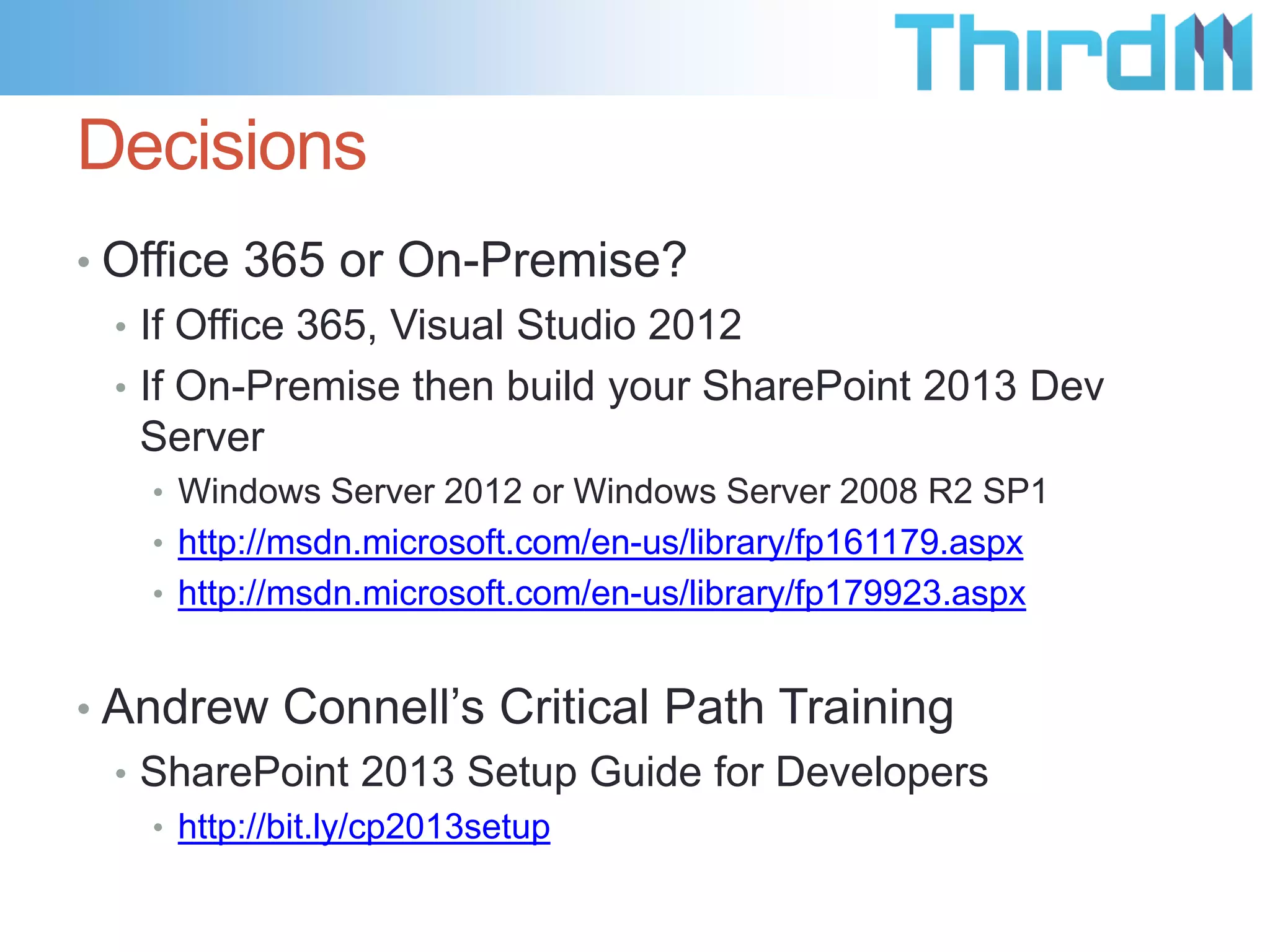 Decisions
• Office 365 or On-Premise?
  • If Office 365, Visual Studio 2012
  • If On-Premise then build your SharePoint 2013 Dev
    Server
   • Windows Server 2012 or Windows Server 2008 R2 SP1
   • http://msdn.microsoft.com/en-us/library/fp161179.aspx
   • http://msdn.microsoft.com/en-us/library/fp179923.aspx


• Andrew Connell’s Critical Path Training
  • SharePoint 2013 Setup Guide for Developers
   • http://bit.ly/cp2013setup
 