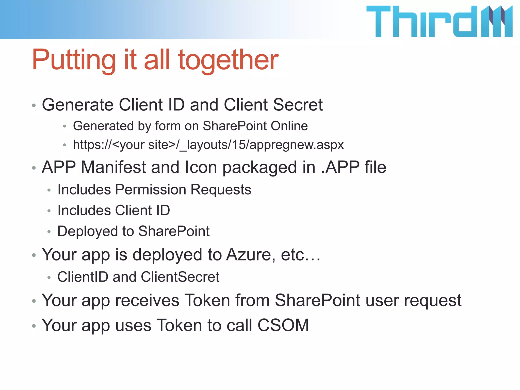 Putting it all together
• Generate Client ID and Client Secret
    • Generated by form on SharePoint Online
    • https://<your site>/_layouts/15/appregnew.aspx

• APP Manifest and Icon packaged in .APP file
  • Includes Permission Requests
  • Includes Client ID
  • Deployed to SharePoint
• Your app is deployed to Azure, etc…
   • ClientID and ClientSecret
• Your app receives Token from SharePoint user request
• Your app uses Token to call CSOM
 