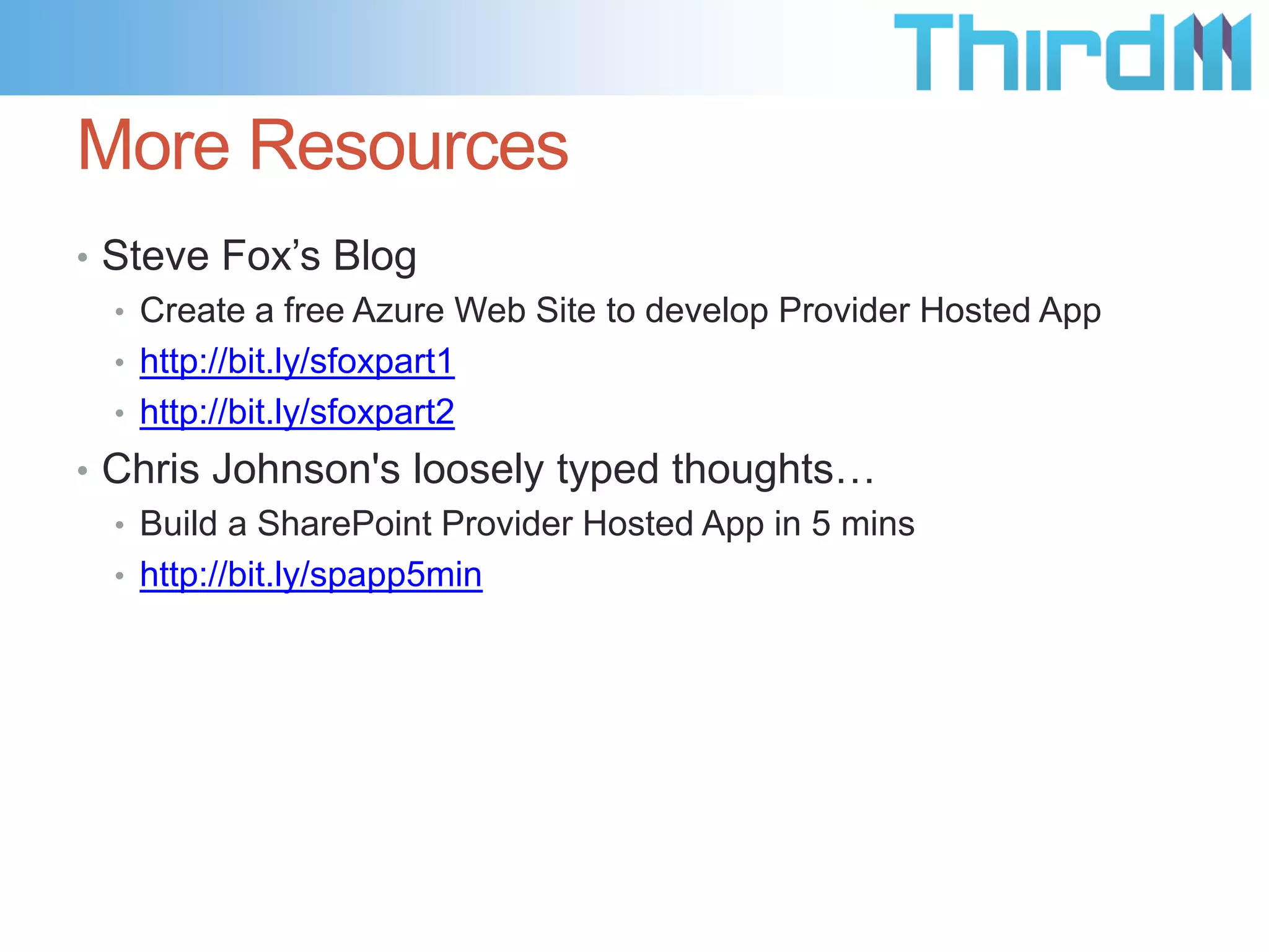 More Resources
• Steve Fox’s Blog
  • Create a free Azure Web Site to develop Provider Hosted App
  • http://bit.ly/sfoxpart1
  • http://bit.ly/sfoxpart2
• Chris Johnson's loosely typed thoughts…
  • Build a SharePoint Provider Hosted App in 5 mins
  • http://bit.ly/spapp5min
 