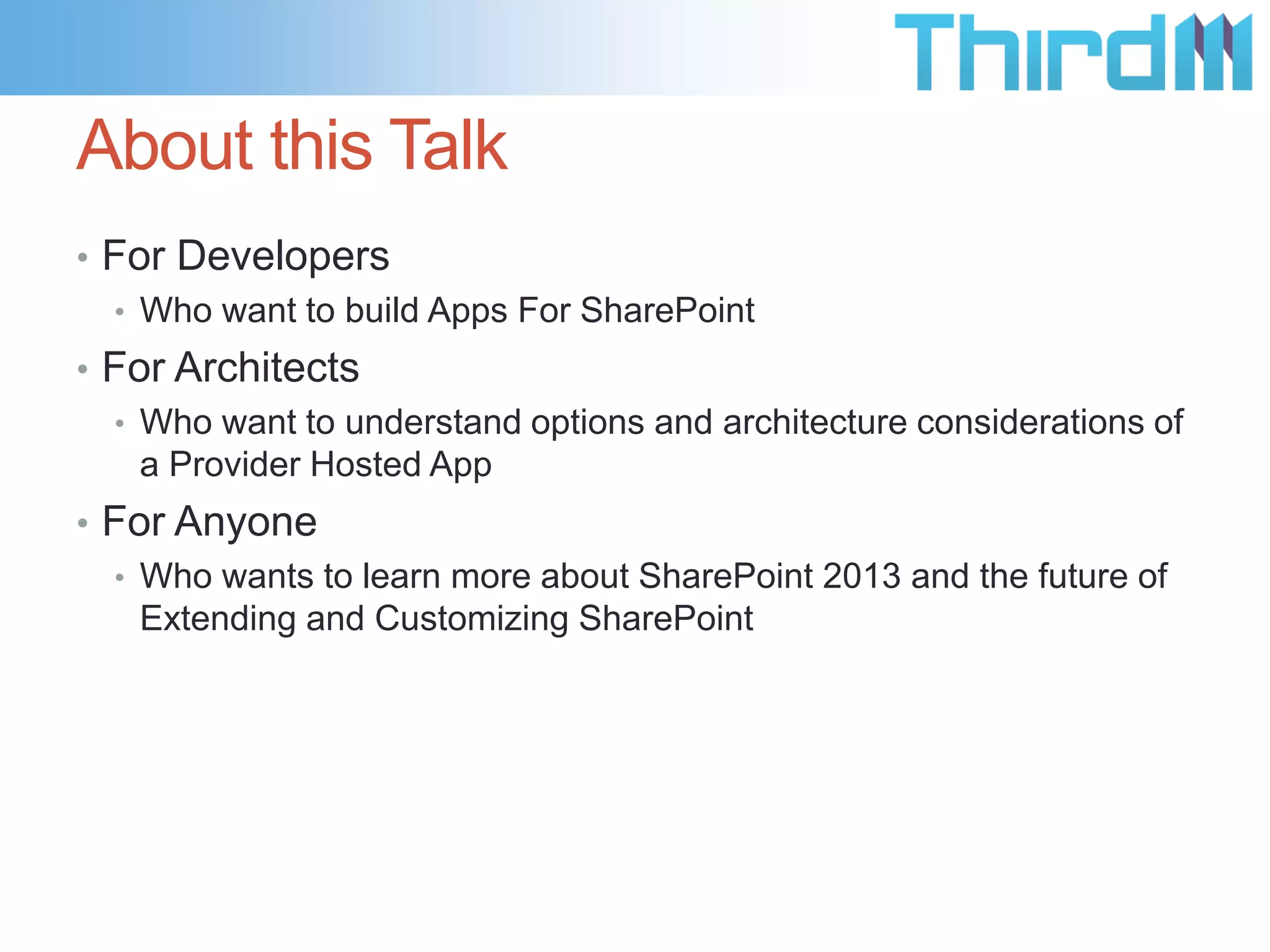 About this Talk
• For Developers
  • Who want to build Apps For SharePoint
• For Architects
  • Who want to understand options and architecture considerations of
    a Provider Hosted App
• For Anyone
  • Who wants to learn more about SharePoint 2013 and the future of
    Extending and Customizing SharePoint
 